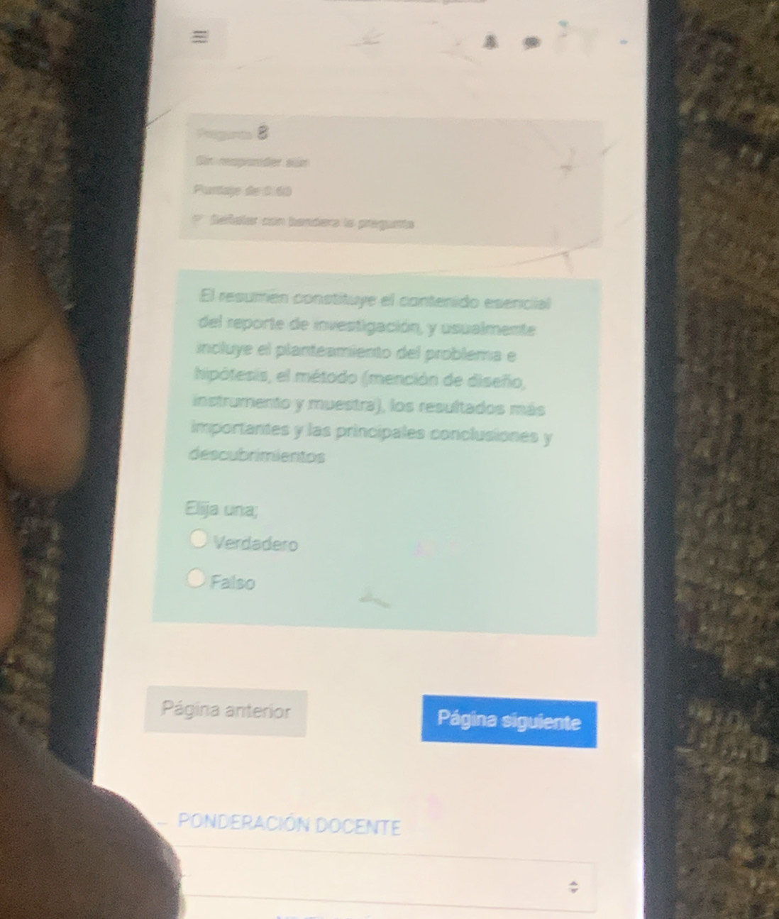 =
Pgir 8
Gin respander sür
Purtage de 0 60
Señaler con banders la pregunta
El resumén constituye el contenido esencial
del reporte de investigación, y usualmente
incluye el planteamiento del problema e
hipótesis, el método (mención de diseño,
instrumento y muestra), los resultados más
importantes y las principales conclusiones y
descubrimientos
Elija una;
Verdadero
Falso
Página anterior Página siguiente
ponderación Docente