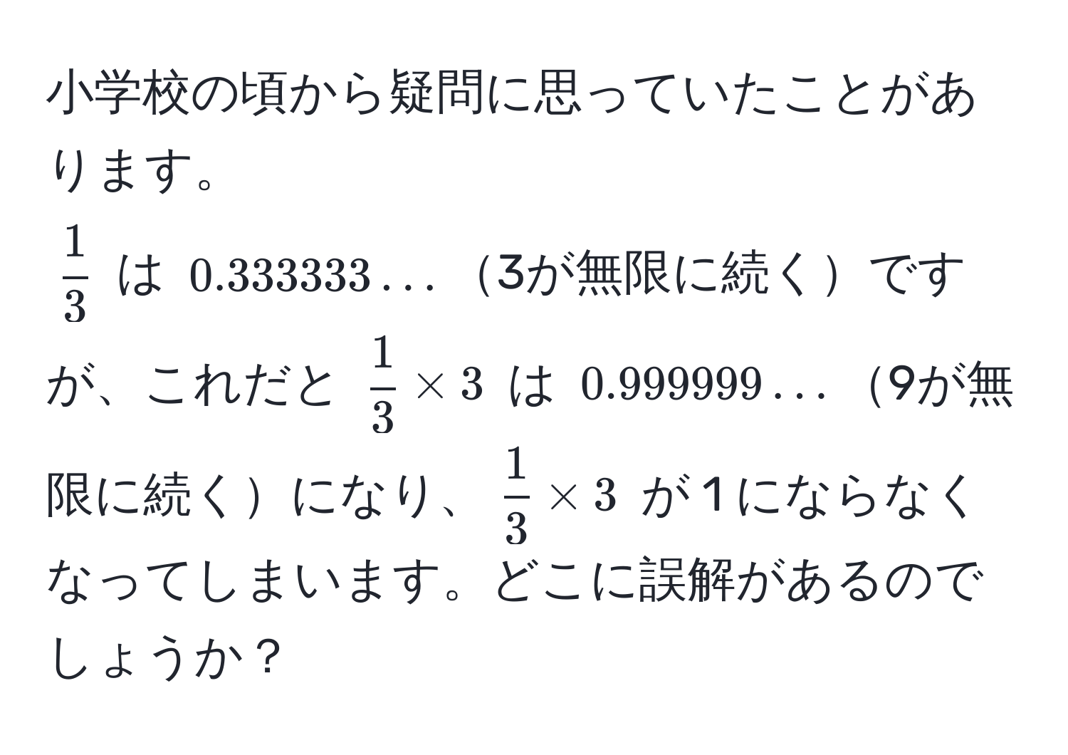 小学校の頃から疑問に思っていたことがあります。  
$ 1/3 $ は $0.333333...$3が無限に続くですが、これだと $ 1/3  * 3$ は $0.999999...$9が無限に続くになり、$ 1/3  * 3$ が 1 にならなくなってしまいます。どこに誤解があるのでしょうか？