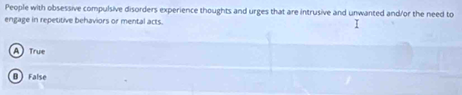 People with obsessive compulsive disorders experience thoughts and urges that are intrusive and unwanted and/or the need to
engage in repetitive behaviors or mental acts.
A True
B False