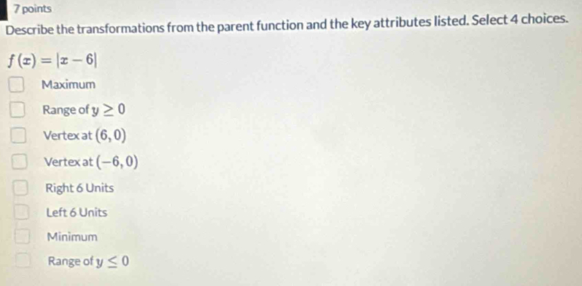 Describe the transformations from the parent function and the key attributes listed. Select 4 choices.
f(x)=|x-6|
Maximum
Range of y≥ 0
Vertex at (6,0)
Vertex at (-6,0)
Right 6 Units
Left 6 Units
Minimum
Range of y≤ 0