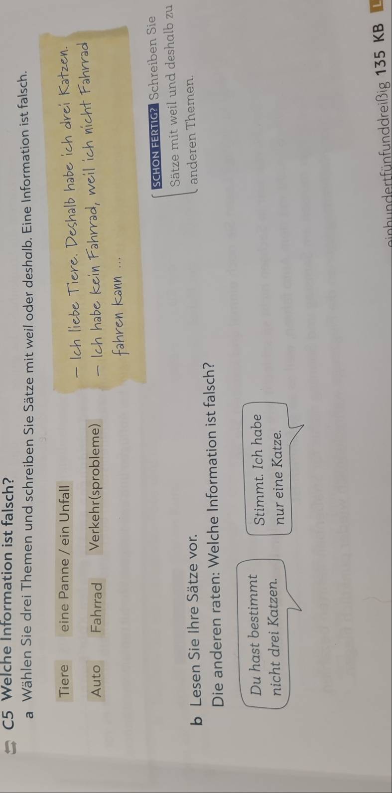 C5 Welche Information ist falsch?
a Wählen Sie drei Themen und schreiben Sie Sätze mit weil oder deshalb. Eine Information ist falsch.
Tiere eine Panne / ein Unfall
re 
Auto Fahrrad Verkehr(sprobleme)
SCHON FERTIG? Schreiben Sie
Sätze mit weil und deshalb zu
b Lesen Sie Ihre Sätze vor. anderen Themen.
Die anderen raten: Welche Information ist falsch?
Du hast bestimmt Stimmt. Ich habe
nicht drei Katzen.
nur eine Katze.
inh undertfünfunddreißig 135 KB