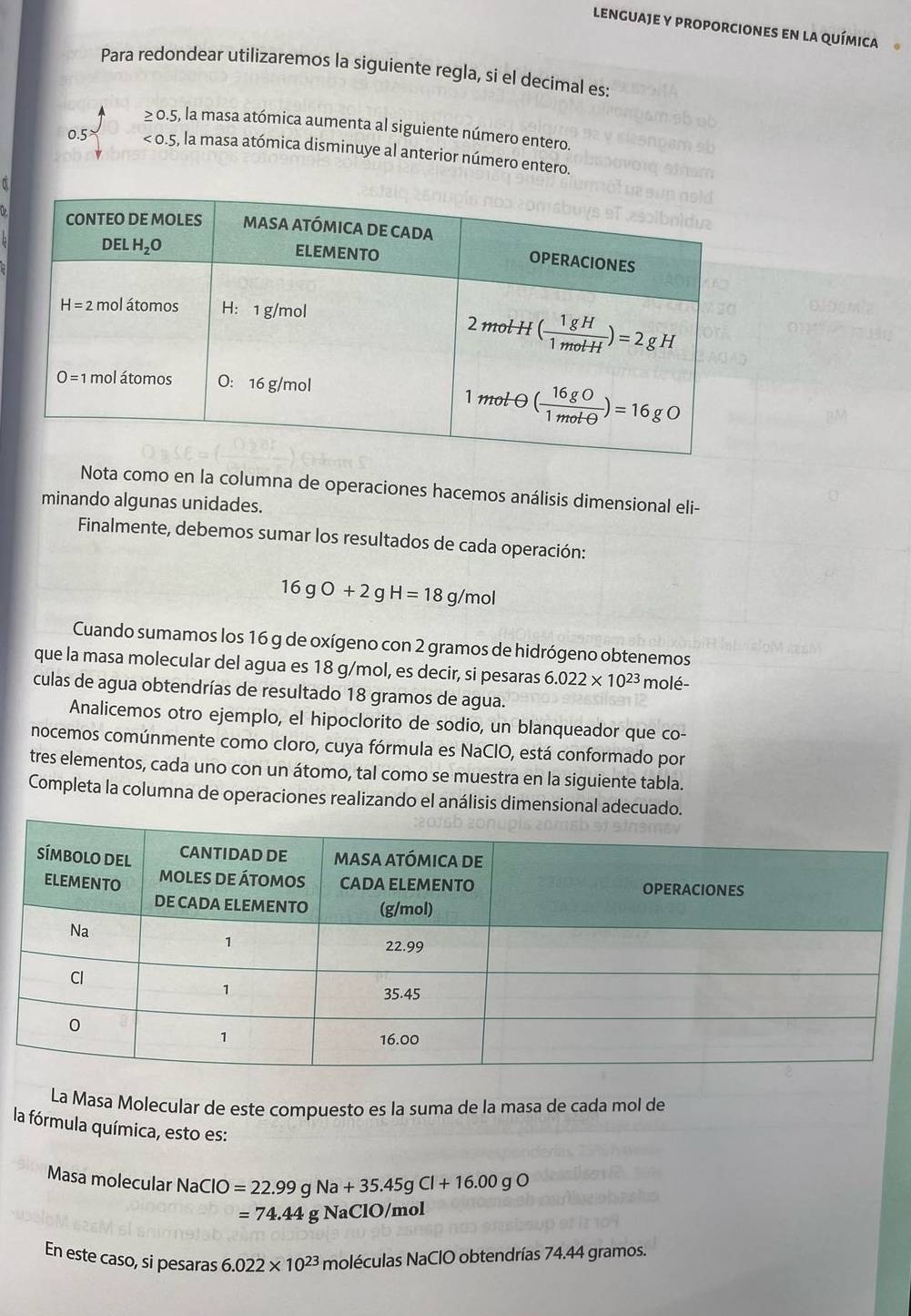 lenguaje y proporciones en la química
Para redondear utilizaremos la siguiente regla, si el decimal es:
≥ 0.5, , la masa atómica aumenta al siguiente número entero.
0.5 <0.5 , la masa atómica disminuye al anterior número entero.
Nota como en la columna de operaciones hacemos análisis dimensional eli-
minando algunas unidades.
Finalmente, debemos sumar los resultados de cada operación:
16gO+2gH=18g/mol
Cuando sumamos los 16 g de oxígeno con 2 gramos de hidrógeno obtenemos
que la masa molecular del agua es 18 g/mol, es decir, si pesaras 6.022* 10^(23) molé-
culas de agua obtendrías de resultado 18 gramos de agua.
Analicemos otro ejemplo, el hipoclorito de sodio, un blanqueador que co-
nocemos comúnmente como cloro, cuya fórmula es NaClO, está conformado por
tres elementos, cada uno con un átomo, tal como se muestra en la siguiente tabla.
Completa la columna de operaciones realizando el análisis dimensional adecuado.
La Masa Molecular de este compuesto es la suma de la masa de cada mol de
la fórmula química, esto es:
Masa molecular NaClO=22.99gNa+35.45gCl+16.00gO
=74.44g NaClO/mol
En este caso, si pesaras 6.022* 10^(23) moléculas NaClO obtendrías 74.44 gramos.