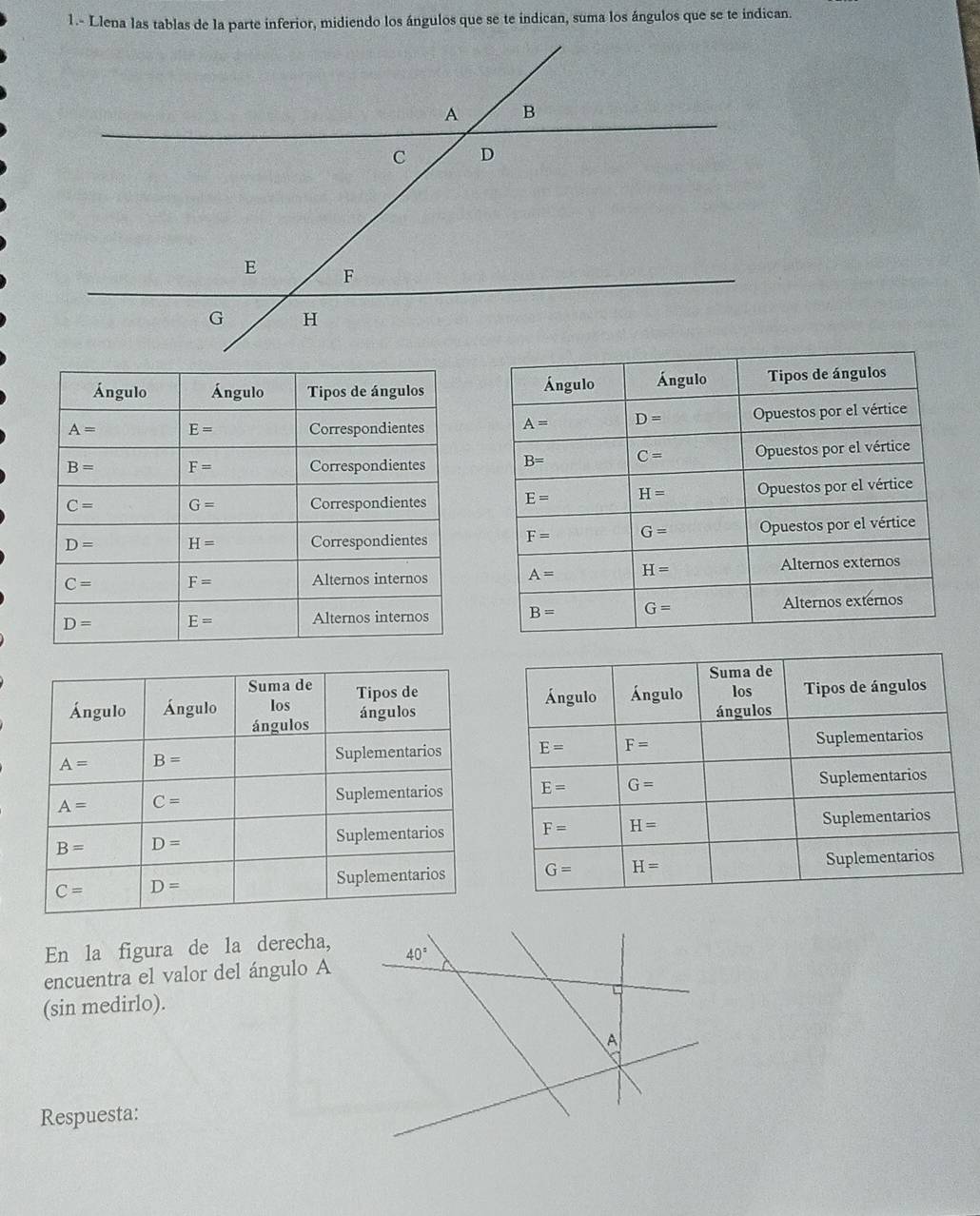 1.- Llena las tablas de la parte inferior, midiendo los ángulos que se te indican, suma los ángulos que se te indican.
 
 
 
 
 
 
 
 
 
 
 
En la figura de la derecha,
encuentra el valor del ángulo A
(sin medirlo).
Respuesta: