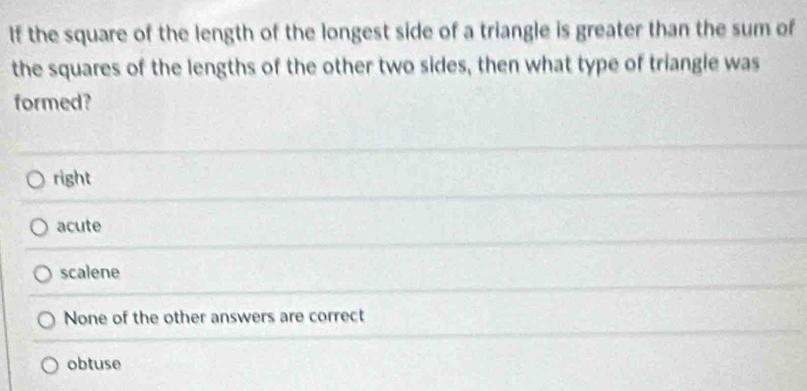 If the square of the length of the longest side of a triangle is greater than the sum of
the squares of the lengths of the other two sides, then what type of triangle was
formed?
right
acute
scalene
None of the other answers are correct
obtuse