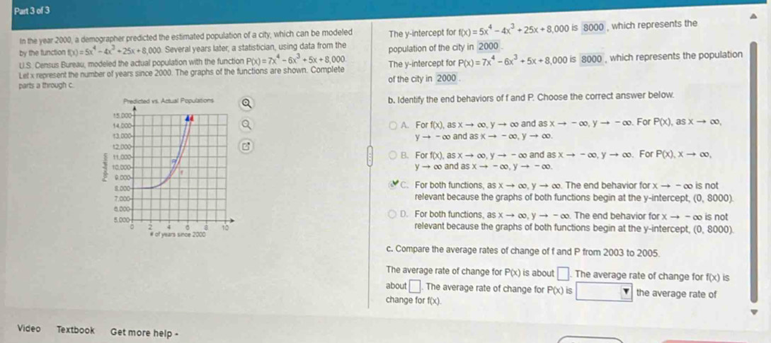 In the year 2000, a demographer predicted the estimated population of a city, which can be modeled The y-intercept for f(x)=5x^4-4x^3+25x+8,000 is 8000 , which represents the
by the function f(x)=5x^4-4x^3+25x+8,000 Several years later; a statistician, using data from the
U.S. Census Bureau, modeled the actual population with the function P(x)=7x^4-6x^3+5x+8,000 population of the city in 2000
Let x represent the number of years since 2000. The graphs of the functions are shown. Complete The y-intercept for P(x)=7x^4-6x^3+5x+8,000 is 8000 , which represents the population
parts a through c. of the city in 2000.
b. Identify the end behaviors of f and P. Choose the correct answer below.
A. For f(x), as xto ∈fty ,yto ∈fty and as xto -∈fty ,yto -∈fty For P(x),asxto ∈fty ,
and asxto -∈fty ,yto ∈fty
yto -∈fty
For P(x),xto ∈fty ,
B. For f(x). as xto ∈fty ,yto -∈fty and as xto -∈fty ,yto ∈fty
yto ∈fty and asxto -∈fty ,yto -∈fty .
C. For both functions, as xto ∈fty ,yto ∈fty The end behavior for xto -∈fty is not
relevant because the graphs of both functions begin at the y-intercept, (0,8000)
D. For both functions, is xto ∈fty ,yto -∈fty The end behavior orxto -∈fty is not
relevant because the graphs of both functions begin at the y-intercept, ( (0,8000)
c. Compare the average rates of change of f and P from 2003 to 2005.
The average rate of change for P(x) is about □ The average rate of change for f(x) is
about □. The average rate of change for P(x) is r the average rate of
change fo f(x).
Video Textbook Get more help -