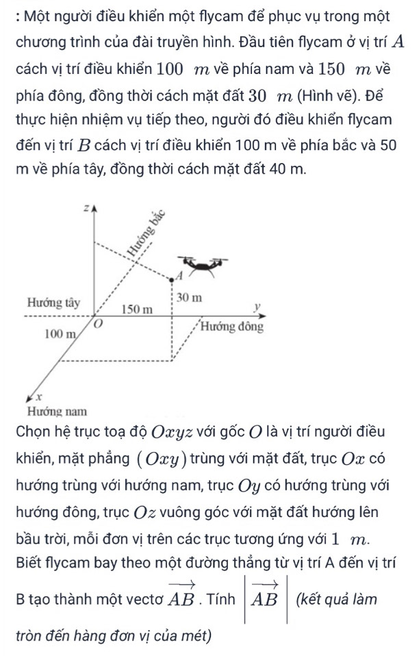 Một người điều khiển một flycam để phục vụ trong một 
chương trình của đài truyền hình. Đầu tiên flycam ở vị trí A 
cách vị trí điều khiển 100 m về phía nam và 150 m về 
phía đông, đồng thời cách mặt đất 30 m (Hình vẽ). Để 
thực hiện nhiệm vụ tiếp theo, người đó điều khiển flycam 
đến vị trí B cách vị trí điều khiển 100 m về phía bắc và 50
m về phía tây, đồng thời cách mặt đất 40 m. 
Chọn hệ trục toạ độ Oxyz với gốc O là vị trí người điều 
khiển, mặt phẳng ( Oxy) trùng với mặt đất, trục Ox có 
hướng trùng với hướng nam, trục Oy có hướng trùng với 
hướng đông, trục Oz vuông góc với mặt đất hướng lên 
bầu trời, mỗi đơn vị trên các trục tương ứng với 1 m. 
Biết flycam bay theo một đường thắng từ vị trí A đến vị trí 
B tạo thành một vectơ vector AB. Tính |vector AB (kết quả làm 
tròn đến hàng đơn vị của mét)