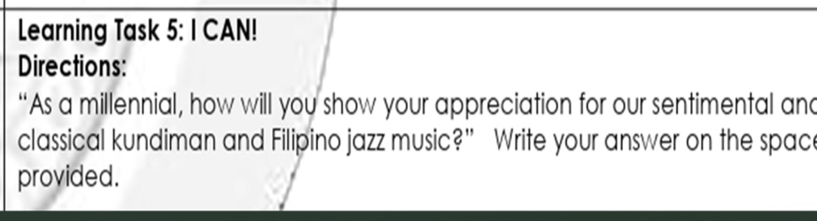 Learning Task 2· I CAN! 
Directions: 
“As a millennial, how will you show your appreciation for our sentimental and 
classical kundiman and Filipino jazz music?” Write your answer on the space 
provided.