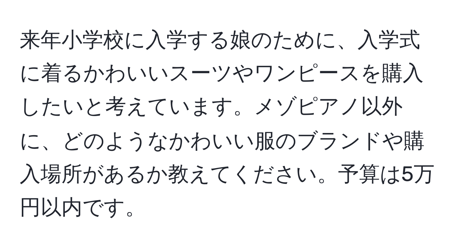 来年小学校に入学する娘のために、入学式に着るかわいいスーツやワンピースを購入したいと考えています。メゾピアノ以外に、どのようなかわいい服のブランドや購入場所があるか教えてください。予算は5万円以内です。