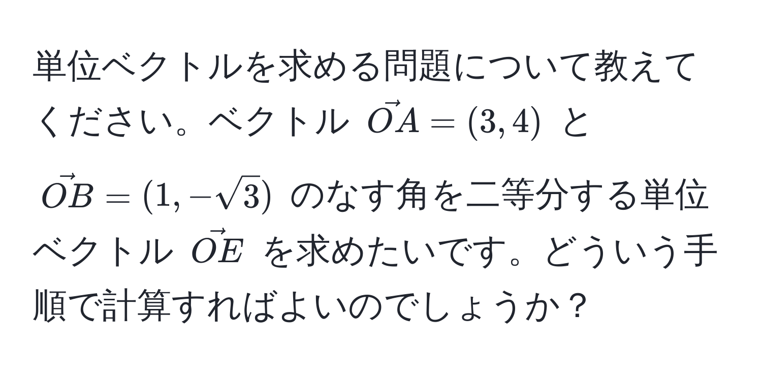 単位ベクトルを求める問題について教えてください。ベクトル $vecOA = (3,4)$ と $vecOB = (1,-sqrt(3))$ のなす角を二等分する単位ベクトル $vecOE$ を求めたいです。どういう手順で計算すればよいのでしょうか？