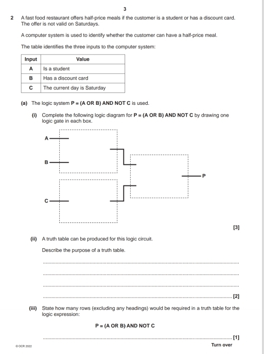3 
2 A fast food restaurant offers half-price meals if the customer is a student or has a discount card. 
The offer is not valid on Saturdays. 
A computer system is used to identify whether the customer can have a half-price meal. 
The table identifies the three inputs to the computer system: 
(a) The logic system P=(AORB)A D NOT C is used. 
(i) Complete the following logic diagram fo P=(AORB)A ND NOT C by drawing one 
logic gate in each box. 
[3] 
(ii) A truth table can be produced for this logic circuit. 
Describe the purpose of a truth table. 
_ 
_ 
_ 
_[2] 
(iii) State how many rows (excluding any headings) would be required in a truth table for the 
logic expression:
P= (A OR B) AND NOT C 
_[1] 
© OCR 2022 Turn over