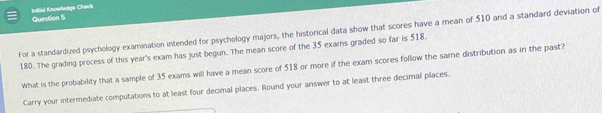 Initial Knowledge Check 
Question 5 
For a standardized psychology examination intended for psychology majors, the historical data show that scores have a mean of 510 and a standard deviation of
180. The grading process of this year's exam has just begun. The mean score of the 35 exams graded so far is 518. 
What is the probability that a sample of 35 exams will have a mean score of 518 or more if the exam scores follow the same distribution as in the past? 
Carry your intermediate computations to at least four decimal places, Round your answer to at least three decimal places.