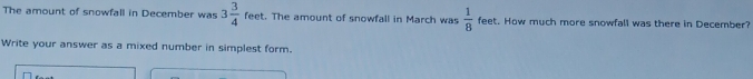 The amount of snowfall in December was 3 3/4  feet. The amount of snowfall in March was  1/8  feet. How much more snowfall was there in December? 
Write your answer as a mixed number in simplest form.