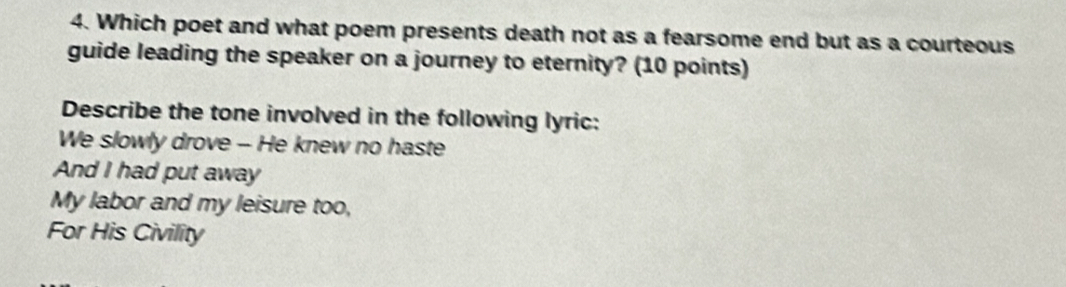 Which poet and what poem presents death not as a fearsome end but as a courteous 
guide leading the speaker on a journey to eternity? (10 points) 
Describe the tone involved in the following lyric: 
We slowly drove - He knew no haste 
And I had put away 
My labor and my leisure too, 
For His Civility