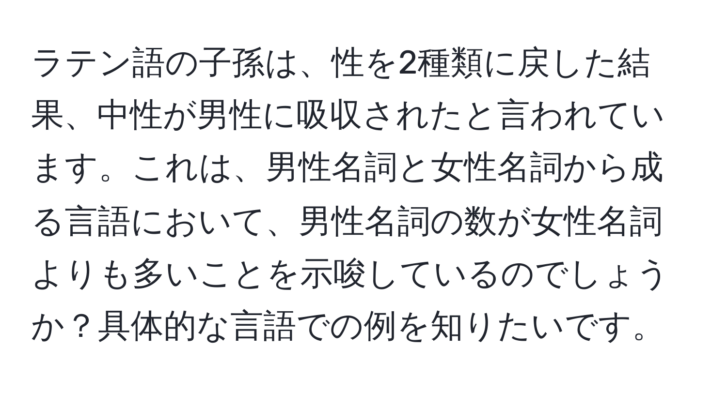 ラテン語の子孫は、性を2種類に戻した結果、中性が男性に吸収されたと言われています。これは、男性名詞と女性名詞から成る言語において、男性名詞の数が女性名詞よりも多いことを示唆しているのでしょうか？具体的な言語での例を知りたいです。