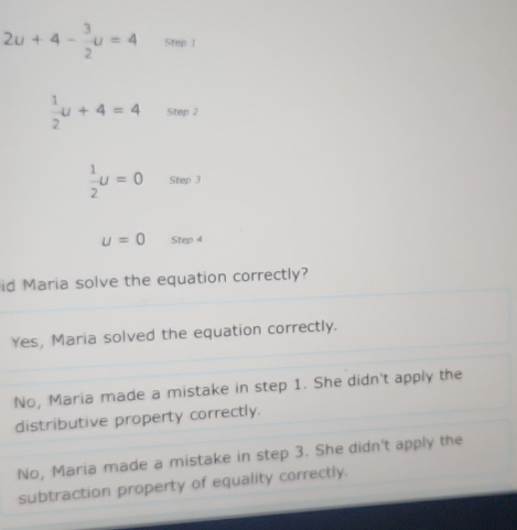 2u+4- 3/2 u=4 Step 1
 1/2 u+4=4 Step 2
 1/2 U=0 Step 3
u=0 Step 4
id Maria solve the equation correctly?
Yes, Maria solved the equation correctly.
No, Maria made a mistake in step 1. She didn't apply the
distributive property correctly.
No, Maria made a mistake in step 3. She didn't apply the
subtraction property of equality correctly.