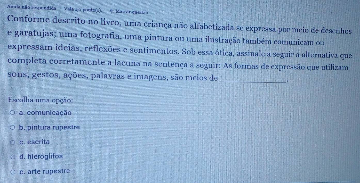 Ainda não respondida Vale 1,0 ponto(s). Marcar questão
Conforme descrito no livro, uma criança não alfabetizada se expressa por meio de desenhos
e garatujas; uma fotografia, uma pintura ou uma ilustração também comunicam ou
expressam ideias, reflexões e sentimentos. Sob essa ótica, assinale a seguir a alternativa que
completa corretamente a lacuna na sentença a seguir: As formas de expressão que utilizam
sons, gestos, ações, palavras e imagens, são meios de
_
Escolha uma opção:
a. comunicação
b. pintura rupestre
c. escrita
d. hieróglifos
e. arte rupestre