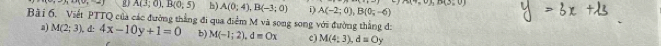 -n· nv_r-_ ) A(3;0), B(0;5) h) A(0;4), B(-3;0) i) A(-2;0), B(0;-6) A(4,0), B(3,0)
Bài 6. Viết PTTQ của các đường thẳng đi qua điểm M và song song với đường thẳng đ: 
a) M(2;3) , d: 4x-10y+1=0 b) M(-1;2), d=Ox c) M(4:3), d=Oy