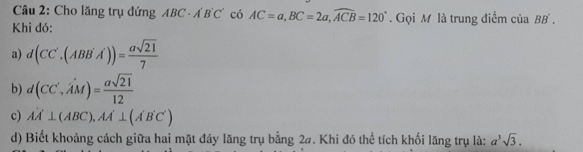 Cho lăng trụ đứng ABC· A'B'C' có AC=a, BC=2a, widehat ACB=120°. Gọi M là trung điểm của BB'. 
Khi đó: 
a) d(CC',(ABB'A'))= asqrt(21)/7 
b) d(CC',A'M)= asqrt(21)/12 
c) AA'⊥ (ABC), AA'⊥ (A'B'C')
d) Biết khoảng cách giữa hai mặt đáy lăng trụ bằng 2a. Khi đó thể tích khối lăng trụ là: a^3sqrt(3).