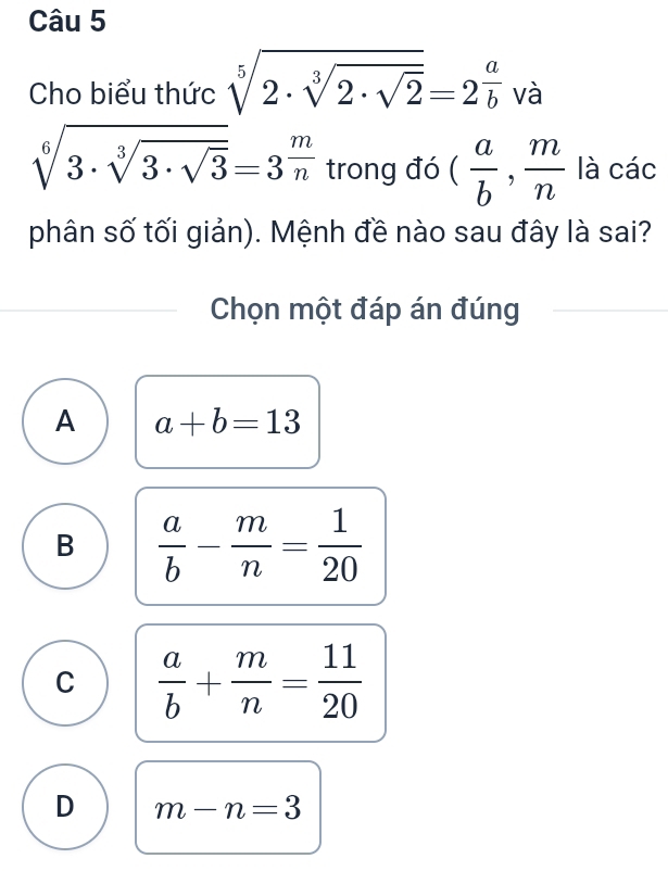 Cho biểu thức sqrt[5](2· sqrt [3]2· sqrt 2)=2^(frac a)b và
sqrt[6](3· sqrt [3]3· sqrt 3)=3^(frac m)n trong đó ( a/b , m/n  là các
phân số tối giản). Mệnh đề nào sau đây là sai?
Chọn một đáp án đúng
A a+b=13
B  a/b - m/n = 1/20 
C  a/b + m/n = 11/20 
D m-n=3