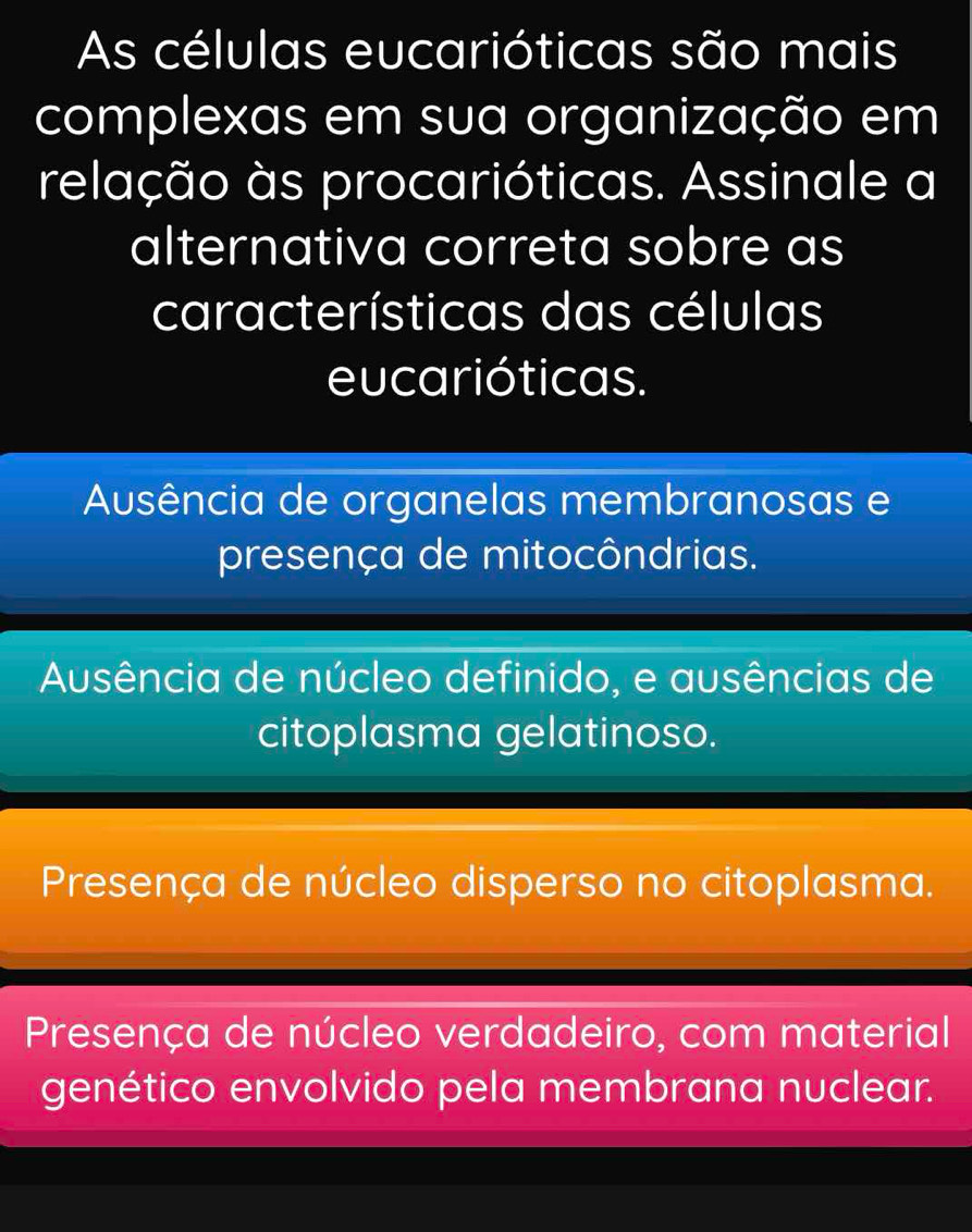 As células eucarióticas são mais
complexas em sua organização em
relação às procarióticas. Assinale a
alternativa correta sobre as
características das células
eucarióticas.
Ausência de organelas membranosas e
presença de mitocôndrias.
Ausência de núcleo definido, e ausências de
citoplasma gelatinoso.
Presença de núcleo disperso no citoplasma.
Presença de núcleo verdadeiro, com material
genético envolvido pela membrana nuclear.