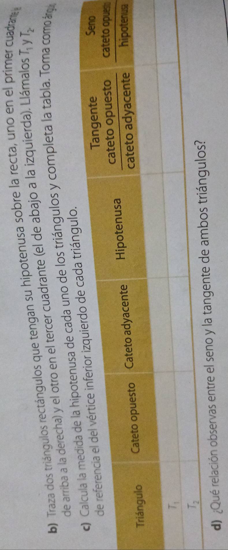 Traza dos triángulos rectángulos que tengan su hipotenusa sobre la recta, uno en el primer de rante 
de arriba a la derecha) y el otro en el tercer cuadrante (el de abajo a la izquierda). Llámalos T_1 y T_2
hipotenusa de cada uno de los triángulos y completa la tabla. Toma como árgua
gulo.
t
a
d) ¿Qué relación observas entre el sen