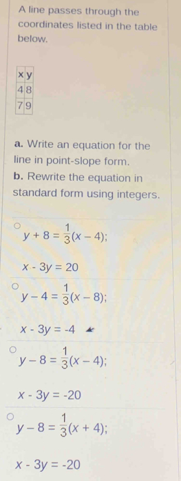 A line passes through the 
coordinates listed in the table 
below.
x y
4 8
7 9
a. Write an equation for the 
line in point-slope form. 
b. Rewrite the equation in 
standard form using integers.
y+8= 1/3 (x-4);
x-3y=20
y-4= 1/3 (x-8);
x-3y=-4
y-8= 1/3 (x-4);
x-3y=-20
y-8= 1/3 (x+4)
x-3y=-20