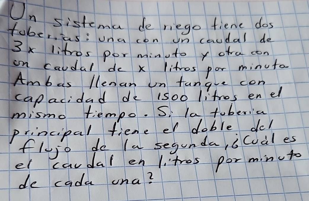 Un sistema de riego fiene dos 
fober, as: una con un caudal de
3x litros por minuto y ofra con 
on caudal de x litros por minuta 
Ambas llenan on fangue con 
capacidad de iso0 litros en el 
mismo tiempo. Si la toberia 
principal fiene er doble dc! 
flujo do Ia segunda, icual es 
el caudal en 1 tros por minuto 
de cada una?