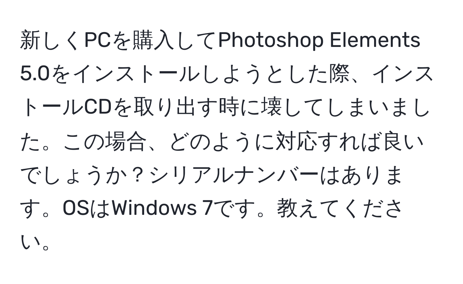 新しくPCを購入してPhotoshop Elements 5.0をインストールしようとした際、インストールCDを取り出す時に壊してしまいました。この場合、どのように対応すれば良いでしょうか？シリアルナンバーはあります。OSはWindows 7です。教えてください。