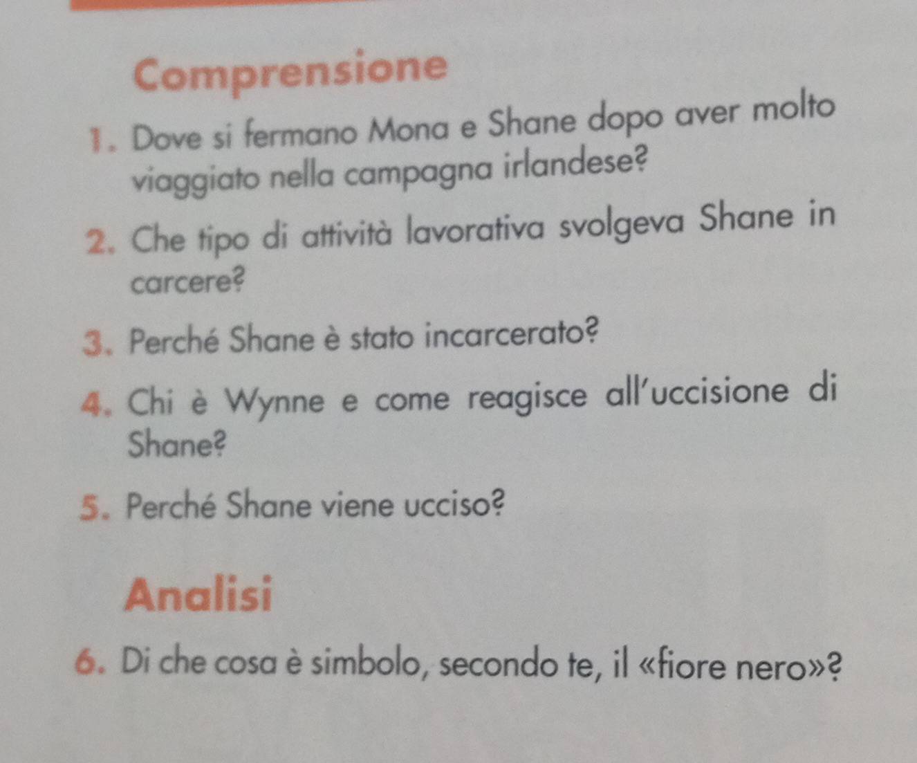 Comprensione 
11. Dove si fermano Mona e Shane dopo aver molto 
viaggiato nella campagna irlandese? 
2. Che tipo di attività lavorativa svolgeva Shane in 
carcere? 
3、 Perché Shane è stato incarcerato? 
4. Chi è Wynne e come reagisce all'uccisione di 
Shane? 
5. Perché Shane viene ucciso? 
Analisi 
6. Di che cosa è simbolo, secondo te, il «fiore nero»?