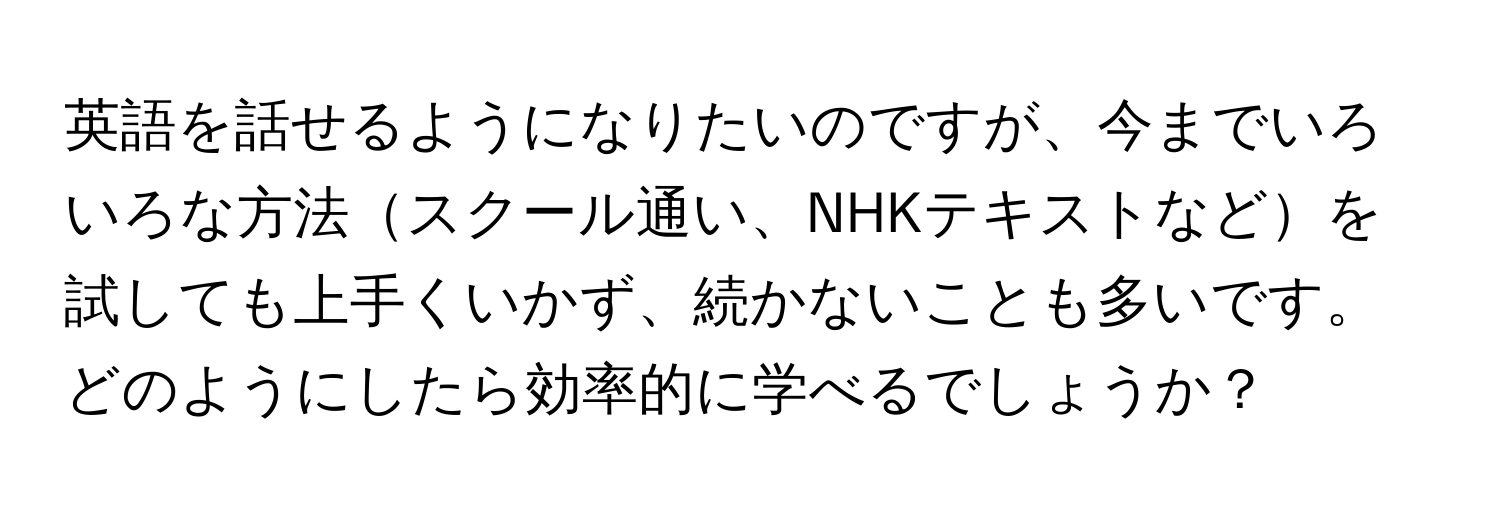 英語を話せるようになりたいのですが、今までいろいろな方法スクール通い、NHKテキストなどを試しても上手くいかず、続かないことも多いです。どのようにしたら効率的に学べるでしょうか？