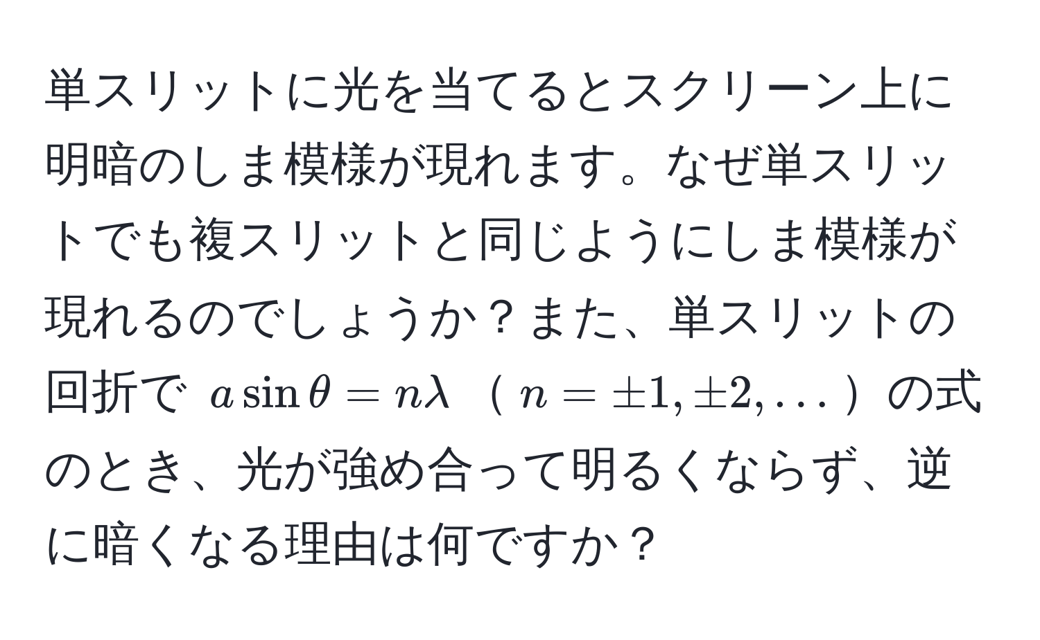 単スリットに光を当てるとスクリーン上に明暗のしま模様が現れます。なぜ単スリットでも複スリットと同じようにしま模様が現れるのでしょうか？また、単スリットの回折で $a sin θ = n lambda$$n = ± 1, ± 2, ...$の式のとき、光が強め合って明るくならず、逆に暗くなる理由は何ですか？