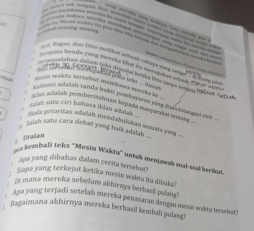 " ucap mereka yang terkejut. Lalu, mereka po 
cJ 
secara tak sengaja Dito menekan suatu tombol yang membuat mesia wad 
ut membawa mereka ke suatu tempat. Sepanjang waktu itu. mereka hamp 
h masing -masing 
ecaya bahwa mereka mendapat petualangan yang sangat anch dari me 
t i. Mesin waktu itu pun tíba-tíba lenyap dan mengantarkan mereka kemba 
Sumber : Sysbya Remdulan P 
Arif, Bagas, dan Dito melihat sebuah cahaya yang sangat i ujung jalar 
Ternyata benda yang mereka lihat itu merupakan sebuah 
Permasalahan dalam teks dimulai ketika Dito tanpa sengaja 
Teks tersebut merupakan jenis teks ... ilmiah 
suaí Mesin waktu tersebut membawa mereka ke .., 
Kuitansi adalah tanda bukti pembayaran yang ditandatangani oleh .. 
Iklan adalah pemberitahuan kepada masyarakat tentang ... 
Salah satu ciri bahasa iklan adalah .... 
Skala prioritas adalah mendahulukan sesuatu yang ... 
10. Salah satu cara debat yang baik adalah .... 
Uraian 
şaca kembali teks “Mesin Waktu” untuk menjawab soal-soal berikut 
Apa yang dibahas dalam cerita tersebut? 
Siapa yang terkejut ketika mesin waktu itu dibuka? 
Di mana mereka sebelum akhirnya berhasil pulang? 
Apa yang terjadi setelah mereka penasaran dengan mesin waktu tersebut? 
Bagaimana akhirnya mereka berhasil kembali pulang?