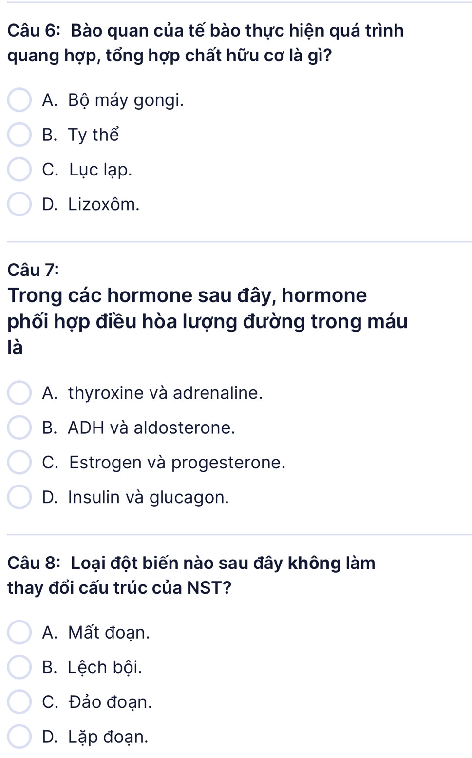 Bào quan của tế bào thực hiện quá trình
quang hợp, tổng hợp chất hữu cơ là gì?
A. Bộ máy gongi.
B. Ty thể
C. Lục lạp.
D. Lizoxôm.
Câu 7:
Trong các hormone sau đây, hormone
phối hợp điều hòa lượng đường trong máu
là
A. thyroxine và adrenaline.
B. ADH và aldosterone.
C. Estrogen và progesterone.
D. Insulin và glucagon.
Câu 8: Loại đột biến nào sau đây không làm
thay đổi cấu trúc của NST?
A. Mất đoạn.
B. Lệch bội.
C. Đảo đoạn.
D. Lặp đoạn.