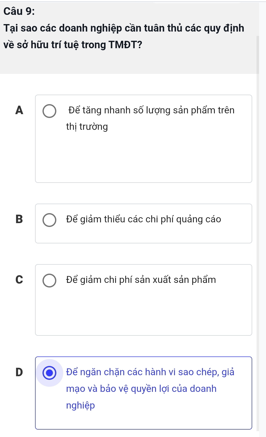 Tại sao các doanh nghiệp cần tuân thủ các quy định
về sở hữu trí tuệ trong TMĐT?
A Để tăng nhanh số lượng sản phẩm trên
thị trường
B Để giảm thiểu các chi phí quảng cáo
C Để giảm chi phí sản xuất sản phẩm
D Để ngăn chặn các hành vi sao chép, giả
mạo và bảo vệ quyền lợi của doanh
nghiệp