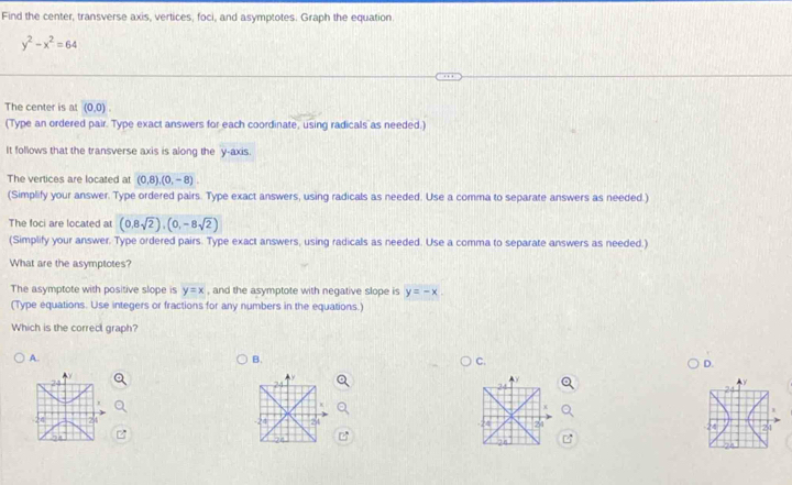 Find the center, transverse axis, vertices, foci, and asymptotes. Graph the equation.
y^2-x^2=64
The center is at (0,0). 
(Type an ordered pair. Type exact answers for each coordinate, using radicals as needed.) 
It follows that the transverse axis is along the y-axis. 
The vertices are located at (0,8), (0,-8). 
(Simplify your answer. Type ordered pairs. Type exact answers, using radicals as needed. Use a comma to separate answers as needed.) 
The foci are located a (0,8sqrt(2)), (0,-8sqrt(2))
(Simplify your answer. Type ordered pairs. Type exact answers, using radicals as needed. Use a comma to separate answers as needed.) 
What are the asymptotes? 
The asymptote with positive slope is y=x , and the asymptote with negative slope is y=-x. 
(Type equations. Use integers or fractions for any numbers in the equations.) 
Which is the correc graph? 
A. 
B. 
C. 
D. 
24