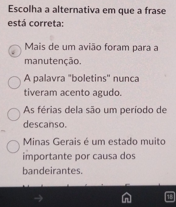 Escolha a alternativa em que a frase
está correta:
Mais de um avião foram para a
manutenção.
A palavra "boletins" nunca
tiveram acento agudo.
As férias dela são um período de
descanso.
Minas Gerais é um estado muito
importante por causa dos
bandeirantes.
18