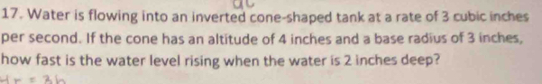 Water is flowing into an inverted cone-shaped tank at a rate of 3 cubic inches
per second. If the cone has an altitude of 4 inches and a base radius of 3 inches, 
how fast is the water level rising when the water is 2 inches deep?