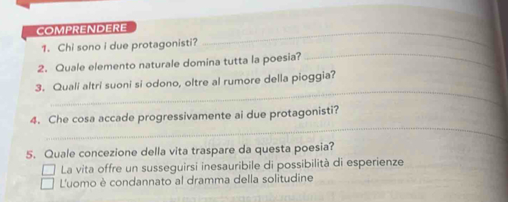 COMPRENDERE_
1. Chi sono i due protagonisti?
2. Quale elemento naturale domina tutta la poesia?
_
_
3. Quali altri suoni si odono, oltre al rumore della pioggia?
_
4. Che cosa accade progressivamente ai due protagonisti?
5. Quale concezione della vita traspare da questa poesia?
La vita offre un susseguirsi inesauribile di possibilità di esperienze
L'uomo è condannato al dramma della solitudine