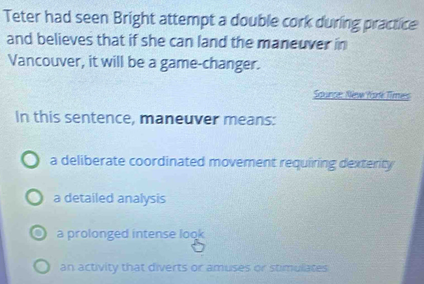 Teter had seen Bright attempt a double cork during practice
and believes that if she can land the maneuver in
Vancouver, it will be a game-changer.
Source: New York Times
In this sentence, maneuver means:
a deliberate coordinated movement requiring dexterity
a detailed analysis
a prolonged intense look
an activity that diverts or amuses or stimullates