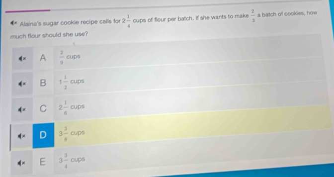 Alaina's sugar cookie recipe calls for 2 1/4  cups of flour per batch. If she wants to make  2/3  a batch of cookies, how
much flour should she use?
dx A  2/9  cups
!= x B 1 1/2  cups
C 2 1/6  cups
4* D 3 3/8  cups
E 3 3/4  cups