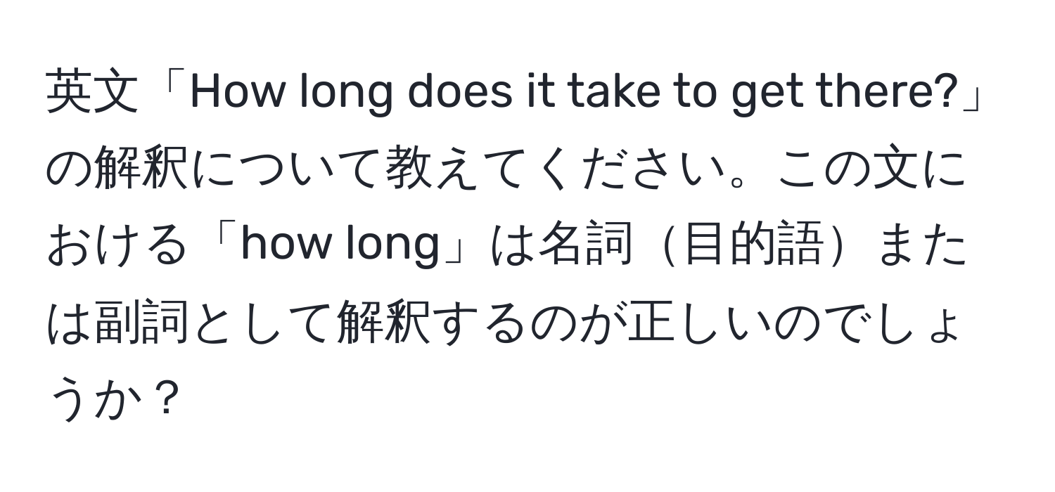 英文「How long does it take to get there?」の解釈について教えてください。この文における「how long」は名詞目的語または副詞として解釈するのが正しいのでしょうか？