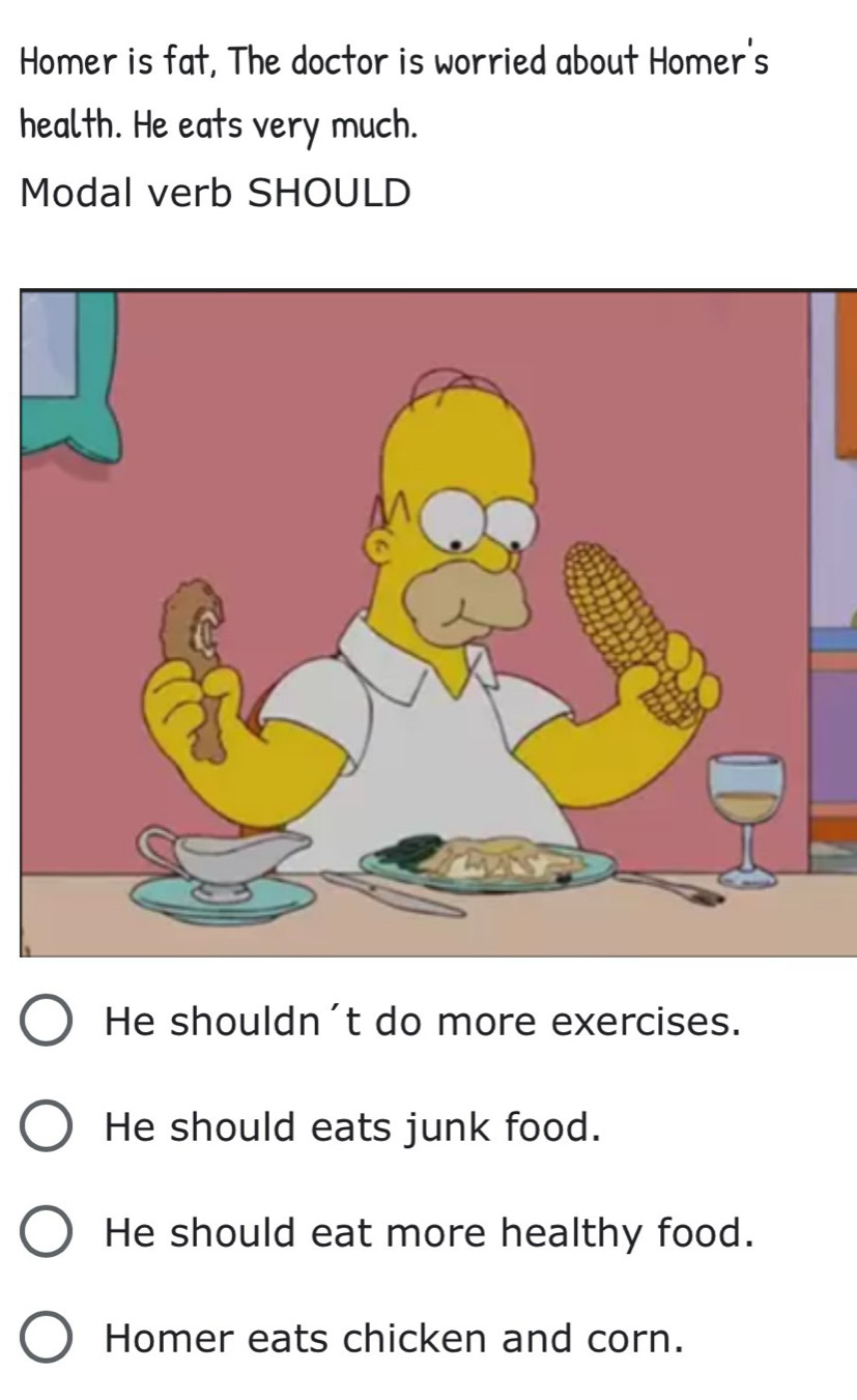 Homer is fat, The doctor is worried about Homer's
health. He eats very much.
Modal verb SHOULD
He shouldn't do more exercises.
He should eats junk food.
He should eat more healthy food.
Homer eats chicken and corn.