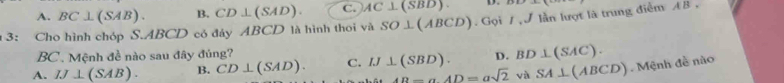 A. BC⊥ (SAB). B. CD⊥ (SAD). C. AC⊥ (SBD). D. DF>-x-1
* 3: Cho hình chóp S. ABCD có đáy ABCD là hình thoi và SO⊥ (ABCD).GoiI, J lần lượt là trung điểm AB ,
BC. Mệnh đề nào sau đây đúng?
A. IJ⊥ (SAB). B. CD⊥ (SAD). C. IJ⊥ (SBD). D. BD⊥ (SAC).
AB=aAD=asqrt(2) và SA⊥ (ABCD) Mệnh đề nào