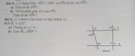 (1,5 điểm) Cho widehat xOy=100° , vẽ overline yOzke bù với widehat xOy.
a) Tính số đo overline yOz. ?
b) Về tỉa phân giác On của xoverline Oy.
Tính số đo overline xOn. ?
Bài 6, (1,5 điểm) Cho hình vẽ bên (Hình 5).
Biết widehat D_1=132°.
a) Chứng tỏ: aparallel b.
b) Tinh widehat M_1;widehat DMF ?