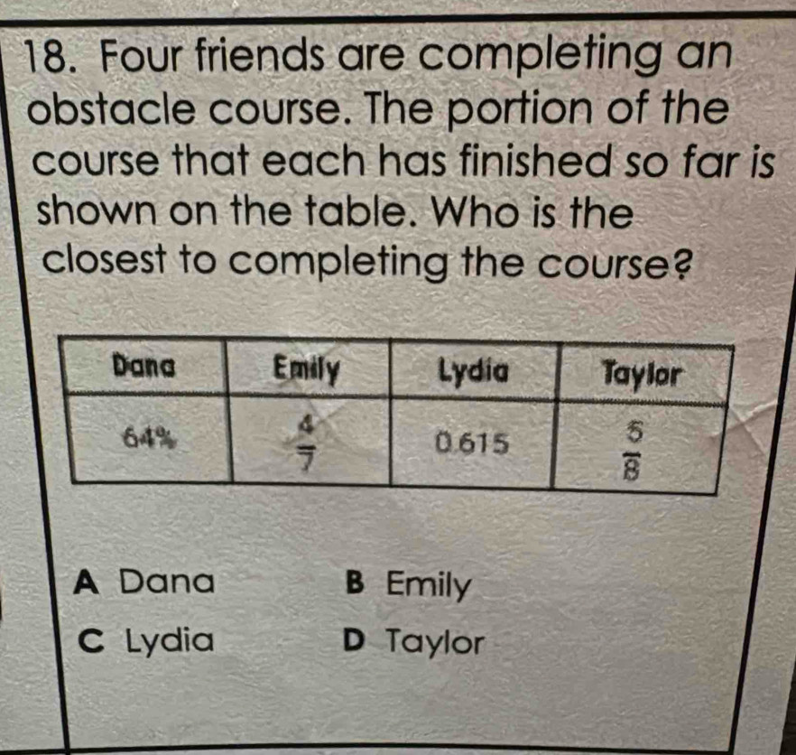 Four friends are completing an
obstacle course. The portion of the
course that each has finished so far is
shown on the table. Who is the
closest to completing the course?
A Dana B Emily
C Lydia D Taylor