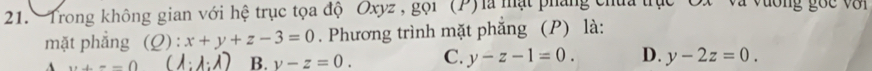 Trong không gian với hệ trục tọa độ Oxyz , gọi (P)là mạt pháng chứa trục C V à vương goc v ớ i 
mặt phẳng (Q): x+y+z-3=0. Phương trình mặt phăng (P) là:
w+=-0
B. y-z=0. C. y-z-1=0. D. y-2z=0.