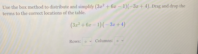 Use the box method to distribute and simplify (3x^2+6x-1)(-3x+4). Drag and drop the
terms to the correct locations of the table.
(3x^2+6x-1)(-3x+4)
Rows: □ vee  Columns: