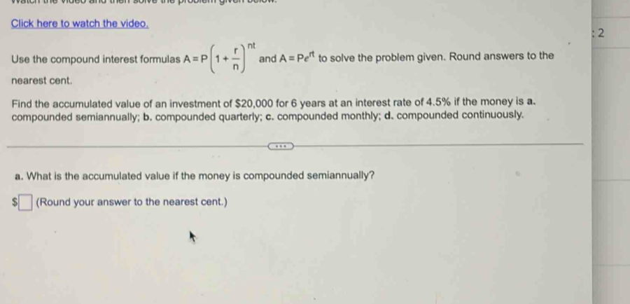 Click here to watch the video. 
; 2 
Use the compound interest formulas A=P(1+ r/n )^nt and A=Pe^(rt) to solve the problem given. Round answers to the 
nearest cent. 
Find the accumulated value of an investment of $20,000 for 6 years at an interest rate of 4.5% if the money is a. 
compounded semiannually; b. compounded quarterly; c. compounded monthly; d. compounded continuously. 
a. What is the accumulated value if the money is compounded semiannually? 
(Round your answer to the nearest cent.)