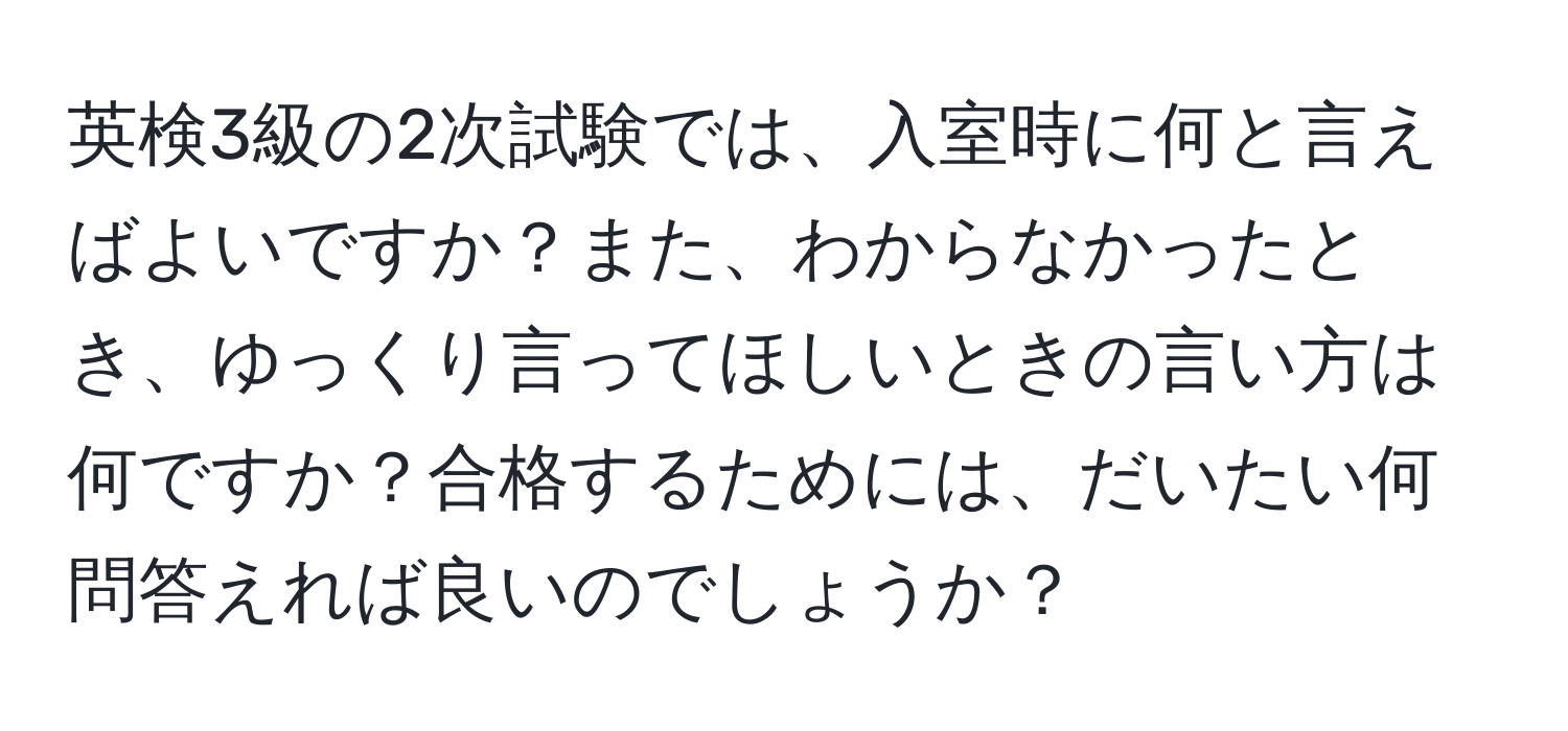 英検3級の2次試験では、入室時に何と言えばよいですか？また、わからなかったとき、ゆっくり言ってほしいときの言い方は何ですか？合格するためには、だいたい何問答えれば良いのでしょうか？