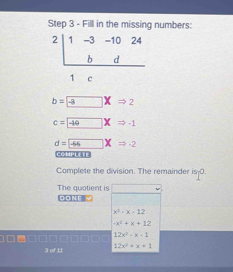 Fill in the missing numbers:
beginarrayr 2|1-3-1024 bd hline 1cendarray
b= -3 to 2
c= -10XRightarrow -1
d= -55* Rightarrow -2
COMPLETE
Complete the division. The remainder is .
The quotient is □ v 
DONE
x^2-x-12
-x^2+x+12
12x^2-x-1
12x^2+x+1
3 of 11